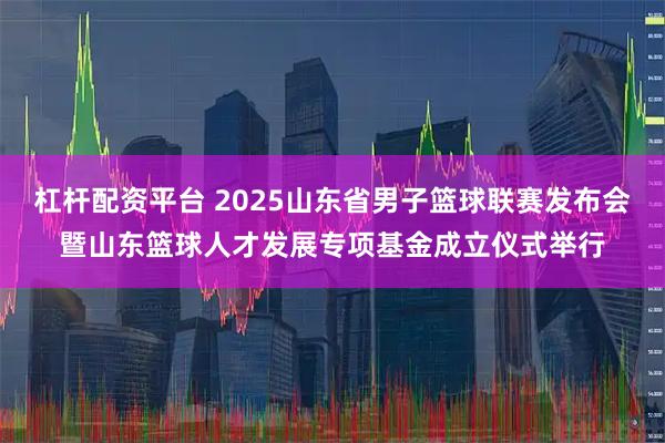 杠杆配资平台 2025山东省男子篮球联赛发布会暨山东篮球人才发展专项基金成立仪式举行