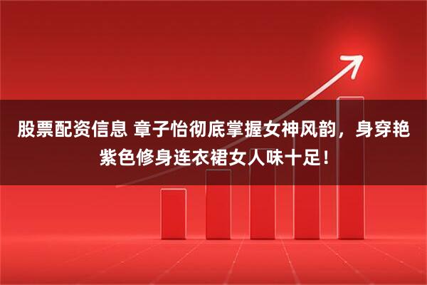 股票配资信息 章子怡彻底掌握女神风韵，身穿艳紫色修身连衣裙女人味十足！