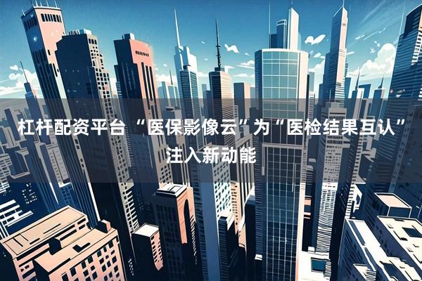 杠杆配资平台 “医保影像云”为“医检结果互认”注入新动能
