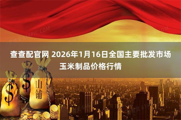 查查配官网 2026年1月16日全国主要批发市场玉米制品价格行情