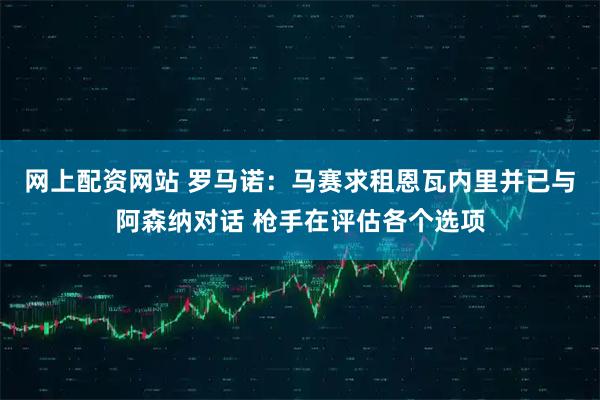 网上配资网站 罗马诺：马赛求租恩瓦内里并已与阿森纳对话 枪手在评估各个选项