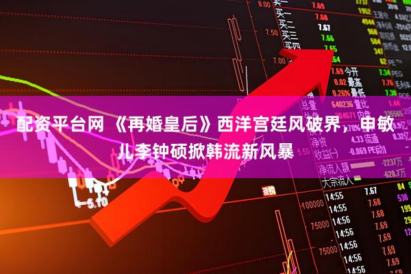 配资平台网 《再婚皇后》西洋宫廷风破界，申敏儿李钟硕掀韩流新风暴