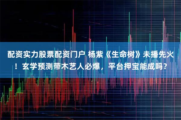 配资实力股票配资门户 杨紫《生命树》未播先火！玄学预测带木艺人必爆，平台押宝能成吗？