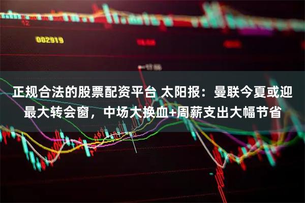 正规合法的股票配资平台 太阳报：曼联今夏或迎最大转会窗，中场大换血+周薪支出大幅节省