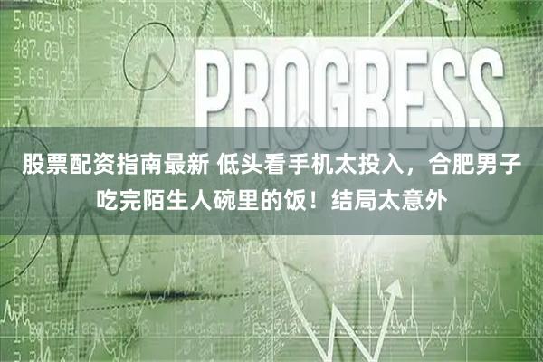 股票配资指南最新 低头看手机太投入，合肥男子吃完陌生人碗里的饭！结局太意外