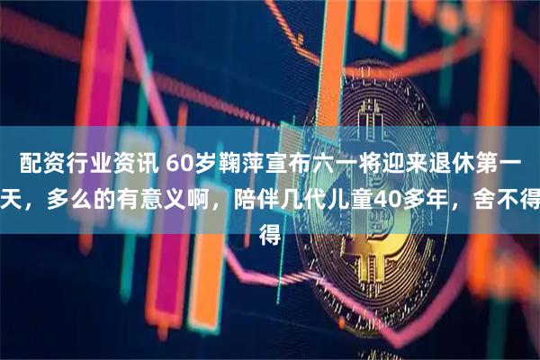 配资行业资讯 60岁鞠萍宣布六一将迎来退休第一天，多么的有意义啊，陪伴几代儿童40多年，舍不得