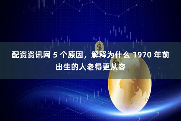 配资资讯网 5 个原因，解释为什么 1970 年前出生的人老得更从容