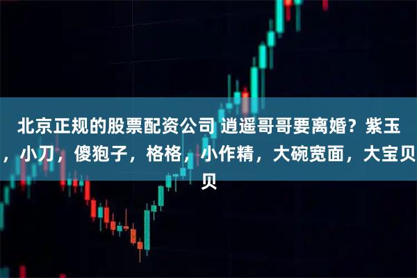 北京正规的股票配资公司 逍遥哥哥要离婚？紫玉，小刀，傻狍子，格格，小作精，大碗宽面，大宝贝