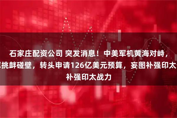 石家庄配资公司 突发消息！中美军机黄海对峙，美军挑衅碰壁，转头申请126亿美元预算，妄图补强印太战力