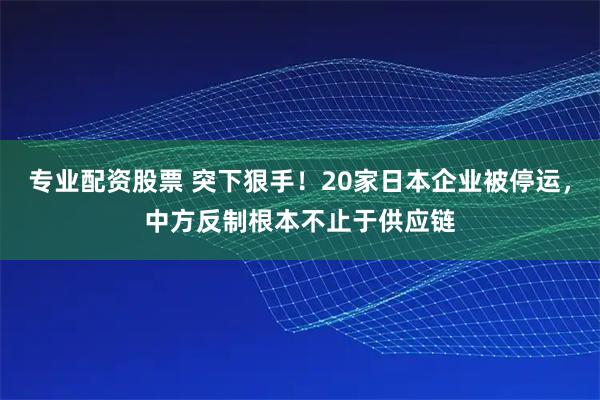 专业配资股票 突下狠手！20家日本企业被停运，中方反制根本不止于供应链