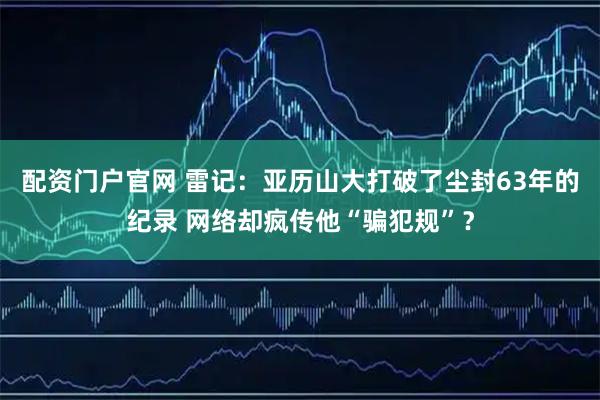 配资门户官网 雷记：亚历山大打破了尘封63年的纪录 网络却疯传他“骗犯规”？