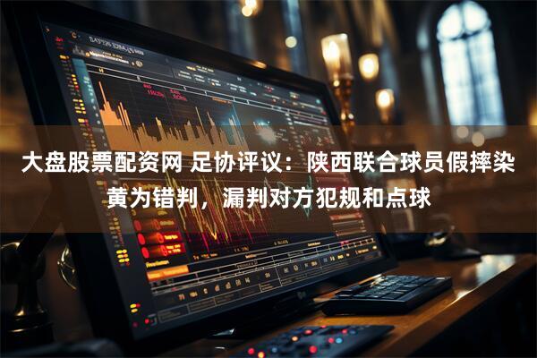 大盘股票配资网 足协评议：陕西联合球员假摔染黄为错判，漏判对方犯规和点球