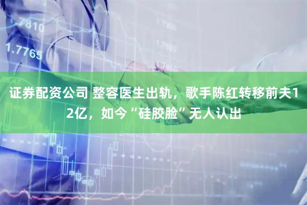 证券配资公司 整容医生出轨，歌手陈红转移前夫12亿，如今“硅胶脸”无人认出