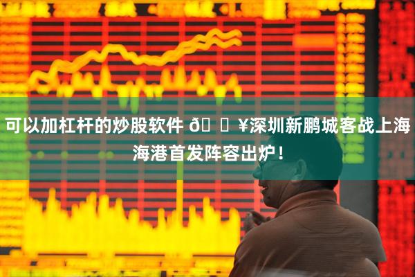 可以加杠杆的炒股软件 🔥深圳新鹏城客战上海海港首发阵容出炉！