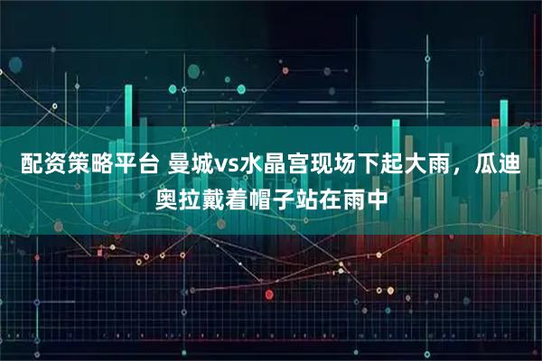 配资策略平台 曼城vs水晶宫现场下起大雨，瓜迪奥拉戴着帽子站在雨中
