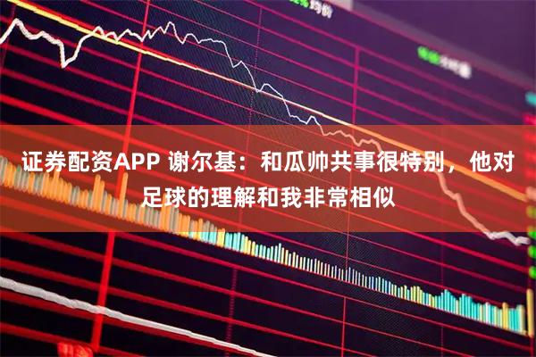证券配资APP 谢尔基：和瓜帅共事很特别，他对足球的理解和我非常相似