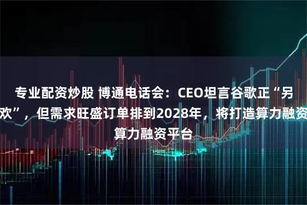 专业配资炒股 博通电话会：CEO坦言谷歌正“另寻新欢”，但需求旺盛订单排到2028年，将打造算力融资平台