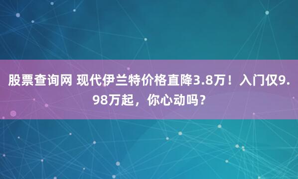 股票查询网 现代伊兰特价格直降3.8万！入门仅9.98万起，你心动吗？
