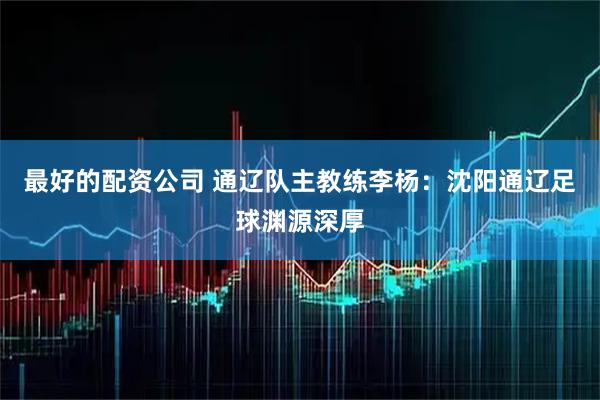 最好的配资公司 通辽队主教练李杨：沈阳通辽足球渊源深厚