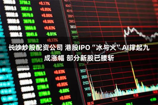长沙炒股配资公司 港股IPO“冰与火”AI撑起九成涨幅 部分新股已腰斩