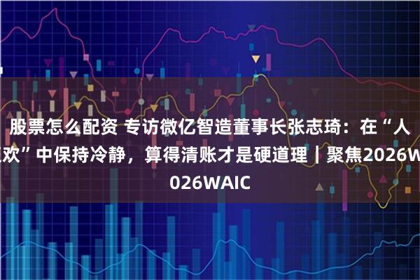 股票怎么配资 专访微亿智造董事长张志琦：在“人形狂欢”中保持冷静，算得清账才是硬道理｜聚焦2026WAIC