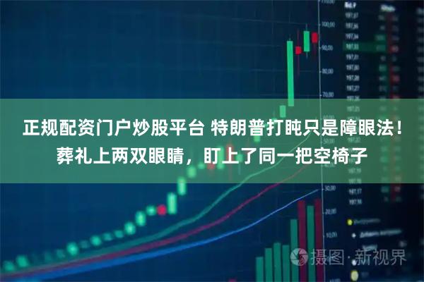 正规配资门户炒股平台 特朗普打盹只是障眼法!葬礼上两双眼睛,盯上了同一把空椅子