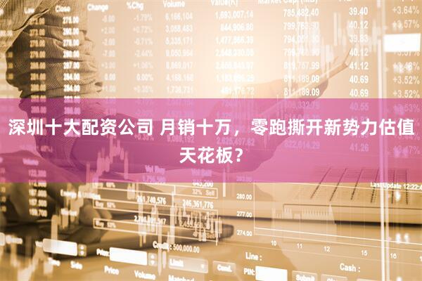 深圳十大配资公司 月销十万，零跑撕开新势力估值天花板？