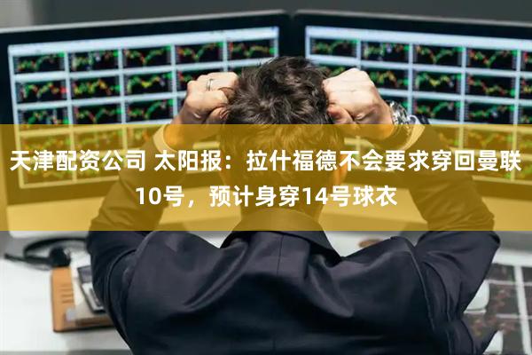 天津配资公司 太阳报：拉什福德不会要求穿回曼联10号，预计身穿14号球衣