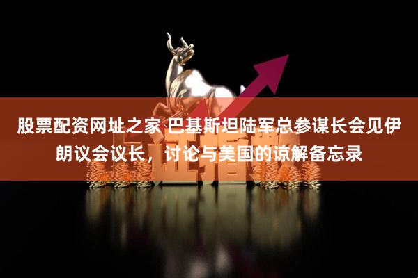股票配资网址之家 巴基斯坦陆军总参谋长会见伊朗议会议长，讨论与美国的谅解备忘录