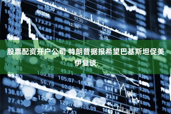 股票配资开户公司 特朗普据报希望巴基斯坦促美伊复谈