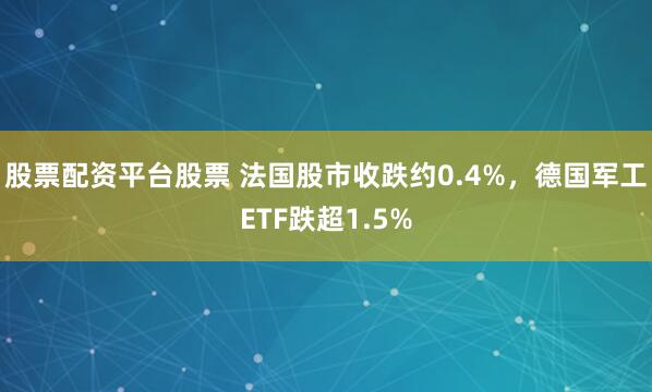 股票配资平台股票 法国股市收跌约0.4%，德国军工ETF跌超1.5%